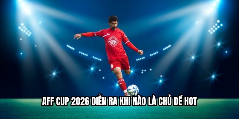 Aff cup 2026 diễn ra khi nào là chủ đề hot